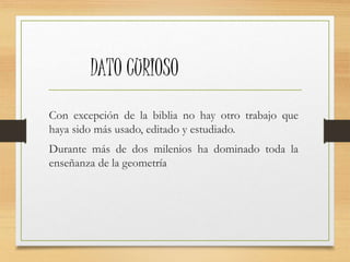 DATO CURIOSO 
Con excepción de la biblia no hay otro trabajo que 
haya sido más usado, editado y estudiado. 
Durante más de dos milenios ha dominado toda la 
enseñanza de la geometría 
 