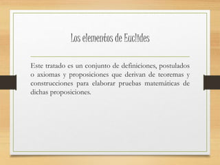 Los elementos de Euclides 
Este tratado es un conjunto de definiciones, postulados 
o axiomas y proposiciones que derivan de teoremas y 
construcciones para elaborar pruebas matemáticas de 
dichas proposiciones. 
 