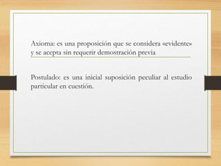 Axioma: es una proposición que se considera «evidente» 
y se acepta sin requerir demostración previa 
Postulado: es una inicial suposición peculiar al estudio 
particular en cuestión. 
 
