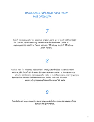 10 ACCIONES PRÁCTICAS PARA TI SER
MÁS OPTIMISTA
10
7
Cuando hable de su salud con los demás, tenga en cuenta que su charla está leyendo de
sus propios pensamientos y emociones subconscientes. Utilice la
autoconciencia positiva. Piensa siempre: “Me siento mejor”, “Me siento
joven y vital”.
8
Cuando trate con personas, especialmente niños y subordinados, concéntrese en la
respeto y los beneficios de estar dispuesto y ser productivo. si das demasiado
atención a irritaciones menores de salud o algo en el medio ambiente, estará propenso y
expuesto a recibir algún tipo de enfermedad a cambio. reacciones de control
exagerado a los pequeños problemas del día a día.
9
Cuando las personas le cuenten sus problemas, bríndeles comentarios específicos.
soluciones para ellos.
 