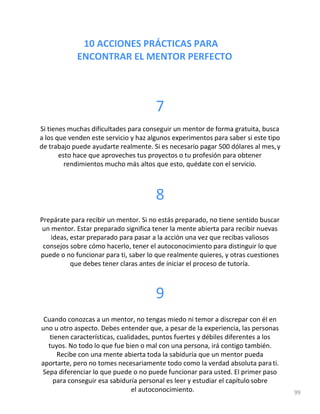 10 ACCIONES PRÁCTICAS PARA
ENCONTRAR EL MENTOR PERFECTO
7
Si tienes muchas dificultades para conseguir un mentor de forma gratuita, busca
a los que venden este servicio y haz algunos experimentos para saber si este tipo
de trabajo puede ayudarte realmente. Si es necesario pagar 500 dólares al mes,y
esto hace que aproveches tus proyectos o tu profesión para obtener
rendimientos mucho más altos que esto, quédate con el servicio.
8
Prepárate para recibir un mentor. Si no estás preparado, no tiene sentido buscar
un mentor. Estar preparado significa tener la mente abierta para recibir nuevas
ideas, estar preparado para pasar a la acción una vez que recibas valiosos
consejos sobre cómo hacerlo, tener el autoconocimiento para distinguir lo que
puede o no funcionar para ti, saber lo que realmente quieres, y otras cuestiones
que debes tener claras antes de iniciar el proceso de tutoría.
9
Cuando conozcas a un mentor, no tengas miedo ni temor a discrepar con él en
uno u otro aspecto. Debes entender que, a pesar de la experiencia, las personas
tienen características, cualidades, puntos fuertes y débiles diferentes a los
tuyos. No todo lo que fue bien o mal con una persona, irá contigo también.
Recibe con una mente abierta toda la sabiduría que un mentor pueda
aportarte, pero no tomes necesariamente todo como la verdad absoluta parati.
Sepa diferenciar lo que puede o no puede funcionar para usted. El primer paso
para conseguir esa sabiduría personal es leer y estudiar el capítulo sobre
el autoconocimiento. 99
 