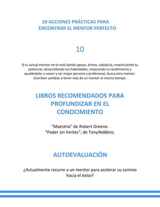10 ACCIONES PRÁCTICAS PARA
ENCONTRAR EL MENTOR PERFECTO
10
Si tu actual mentor no te está dando apoyo, ánimo, sabiduría, maximizando tu
potencial, desarrollando tus habilidades, mejorando tu rendimiento y
ayudándote a crecer y ser mejor persona y profesional, busca otro mentor.
Está bien cambiar o tener más de un mentor al mismo tiempo.
LIBROS RECOMENDADOS PARA
PROFUNDIZAR EN EL
CONOCIMIENTO
"Maestría" de Robert Greene.
"Poder sin límites", de TonyRobbins.
AUTOEVALUACIÓN
¿Actualmente recurre a un mentor para acelerar su camino
hacia el éxito?
 