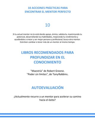 10 ACCIONES PRÁCTICAS PARA
ENCONTRAR EL MENTOR PERFECTO
10
Si tu actual mentor no te está dando apoyo, ánimo, sabiduría, maximizando tu
potencial, desarrollando tus habilidades, mejorando tu rendimiento y
ayudándote a crecer y ser mejor persona y profesional, busca otro mentor.
Está bien cambiar o tener más de un mentor al mismo tiempo.
LIBROS RECOMENDADOS PARA
PROFUNDIZAR EN EL
CONOCIMIENTO
"Maestría" de Robert Greene.
"Poder sin límites", de TonyRobbins.
AUTOEVALUACIÓN
¿Actualmente recurre a un mentor para acelerar su camino
hacia el éxito?
 