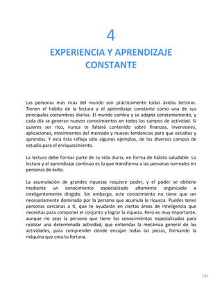 101
4
EXPERIENCIA Y APRENDIZAJE
CONSTANTE
Las personas más ricas del mundo son prácticamente todas ávidas lectoras.
Tienen el hábito de la lectura y el aprendizaje constante como una de sus
principales costumbres diarias. El mundo cambia y se adapta constantemente, y
cada día se generan nuevos conocimientos en todos los campos de actividad. Si
quieres ser rico, nunca te faltará contenido sobre finanzas, inversiones,
aplicaciones, movimientos del mercado y nuevas tendencias para que estudies y
aprendas. Y esta lista refleja sólo algunos ejemplos, de los diversos campos de
estudio para el enriquecimiento.
La lectura debe formar parte de tu vida diaria, en forma de hábito saludable. La
lectura y el aprendizaje continuo es lo que transforma a las personas normales en
personas de éxito.
La acumulación de grandes riquezas requiere poder, y el poder se obtiene
mediante un conocimiento especializado altamente organizado e
inteligentemente dirigido. Sin embargo, este conocimiento no tiene que ser
necesariamente dominado por la persona que acumula la riqueza. Puedes tener
personas cercanas a ti, que te ayudarán en ciertas áreas de inteligencia que
necesitas para componer el conjunto y lograr la riqueza. Pero es muy importante,
aunque no seas la persona que tiene los conocimientos especializados para
realizar una determinada actividad, que entiendas la mecánica general de las
actividades, para comprender dónde encajan todas las piezas, formando la
máquina que crea tu fortuna.
 