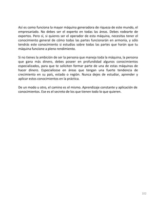 102
Así es como funciona la mayor máquina generadora de riqueza de este mundo, el
empresariado. No debes ser el experto en todas las áreas. Debes rodearte de
expertos. Pero sí, si quieres ser el operador de esta máquina, necesitas tener el
conocimiento general de cómo todas las partes funcionarán en armonía, y sólo
tendrás este conocimiento si estudias sobre todas las partes que harán que tu
máquina funcione a pleno rendimiento.
Si no tienes la ambición de ser la persona que maneja toda la máquina, la persona
que gana más dinero, debes poseer en profundidad algunos conocimientos
especializados, para que te soliciten formar parte de una de estas máquinas de
hacer dinero. Especialícese en áreas que tengan una fuerte tendencia de
crecimiento en su país, estado o región. Nunca dejes de estudiar, aprender y
aplicar estos conocimientos en la práctica.
De un modo u otro, el camino es el mismo. Aprendizaje constante y aplicación de
conocimientos. Ese es el secreto de los que tienen todo lo que quieren.
 