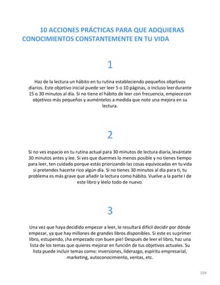 10 ACCIONES PRÁCTICAS PARA QUE ADQUIERAS
CONOCIMIENTOS CONSTANTEMENTE EN TU VIDA
104
1
Haz de la lectura un hábito en tu rutina estableciendo pequeños objetivos
diarios. Este objetivo inicial puede ser leer 5 o 10 páginas, o incluso leerdurante
15 o 30 minutos al día. Si no tiene el hábito de leer con frecuencia, empiececon
objetivos más pequeños y auméntelos a medida que note una mejora en su
lectura.
2
Si no ves espacio en tu rutina actual para 30 minutos de lectura diaria,levántate
30 minutos antes y lee. Si ves que duermes lo menos posible y no tienes tiempo
para leer, ten cuidado porque estás priorizando las cosas equivocadas en tuvida
si pretendes hacerte rico algún día. Si no tienes 30 minutos al día para ti, tu
problema es más grave que añadir la lectura como hábito. Vuelve a la parte I de
este libro y léelo todo de nuevo.
3
Una vez que haya decidido empezar a leer, le resultará difícil decidir por dónde
empezar, ya que hay millones de grandes libros disponibles. Si este es suprimer
libro, estupendo, ¡ha empezado con buen pie! Después de leer el libro, haz una
lista de los temas que quieres mejorar en función de tus objetivos actuales. Su
lista puede incluir temas como: inversiones, liderazgo, espíritu empresarial,
marketing, autoconocimiento, ventas, etc.
 