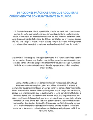 10 ACCIONES PRÁCTICAS PARA QUE ADQUIERAS
CONOCIMIENTOS CONSTANTEMENTE EN TU VIDA
105
4
Tras finalizar la lista de temas y priorizarla, busque los libros más consolidados
dentro del nicho que ha seleccionado como más prioritario en el momento
actual. Varias listas en Internet le mostrarán los más vendidos dentro de cada
tema de conocimiento. Selecciona 4 o 5 libros por título y lee el resumen decada
uno. Vea cuál se ajusta mejor a lo que busca y compre este libro. Al díasiguiente,
o el mismo día si es posible, empieza a leerlo aplicando la técnica del punto1.
5
Existen varias técnicas para conseguir leer mucho más rápido. No vamos a entrar
en los méritos de cada una de ellas en este libro, pero busca en internet estas
técnicas. Varios artículos que puedes encontrar a través de Google y vídeos en
YouTube aportan este conocimiento. Pruebe algunos y vea cuáles se aplican
mejor a usted.
6
Es importante que busques conocimientos en varias áreas, como las ya
enumeradas en este capítulo, pero más allá de eso necesitas ampliar y
profundizar tus conocimientos en un campo concreto para destacar realmente.
Busca profundizar tus conocimientos en algo con lo que tengas mucha afinidad,
porque será imprescindible que te guste mucho el tema para tener el hábito yla
voluntad de estudiar sobre él durante muchos años, a lo largo de tu vida. No
caigas en el truco de los gurús de que serás un maestro en un área determinada
tomando un curso online de 4 semanas por 997 dólares. No hay maestría sin
muchos años de estudio y dedicación. Si te parece tan fácil, desconfía, porque
de la misma manera que te estás convirtiendo en este maestro, cualquiera
puede hacer lo mismo y quitarte el puesto. Nada que valga la pena es fácil. No
lo olvides nunca.
 