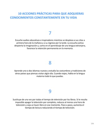 10 ACCIONES PRÁCTICAS PARA QUE ADQUIERAS
CONOCIMIENTOS CONSTANTEMENTE EN TU VIDA
106
7
Escuche audios educativos e inspiradores mientras se desplaza a sus citas a
primera hora de la mañana y a su regreso por la tarde. La escucha activa
despierta la imaginación y, como en el aprendizaje de una lengua extranjera,
favorece la retención permanente en la memoria.
8
Aprende uno o dos idiomas nuevos y estudia las costumbres y tradiciones de
otros países que piensas visitar algún día. Cuando viajes, habla en la lengua
materna todo lo que puedas.
9
Sustituye de una vez por todas el tiempo de televisión por los libros. Si le resulta
imposible apagar la televisión por completo, reduzca al menos una hora de
televisión y coja un buen libro en ese momento. Poco a poco, aumenta el
tiempo de lectura reduciendo el tiempo de televisión.
 