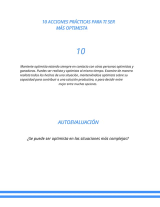 10 ACCIONES PRÁCTICAS PARA TI SER
MÁS OPTIMISTA
10
Mantente optimista estando siempre en contacto con otras personas optimistas y
ganadoras. Puedes ser realista y optimista al mismo tiempo. Examine de manera
realista todos los hechos de una situación, manteniéndose optimista sobre su
capacidad para contribuir a una solución productiva, o para decidir entre
mejor entre muchas opciones.
AUTOEVALUACIÓN
¿Se puede ser optimista en las situaciones más complejas?
 