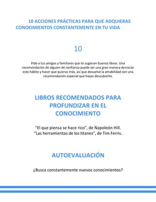 10 ACCIONES PRÁCTICAS PARA QUE ADQUIERAS
CONOCIMIENTOS CONSTANTEMENTE EN TU VIDA
10
Pide a tus amigos y familiares que te sugieran buenos libros. Una
recomendación de alguien de confianza puede ser una gran manera deiniciar
este hábito y hacer que quieras más, así que devuelve la amabilidad con una
recomendación especial que hayas descubierto.
LIBROS RECOMENDADOS PARA
PROFUNDIZAR EN EL
CONOCIMIENTO
"El que piensa se hace rico", de Napoleón Hill.
"Las herramientas de los titanes", de Tim Ferris.
AUTOEVALUACIÓN
¿Busca constantemente nuevos conocimientos?
 