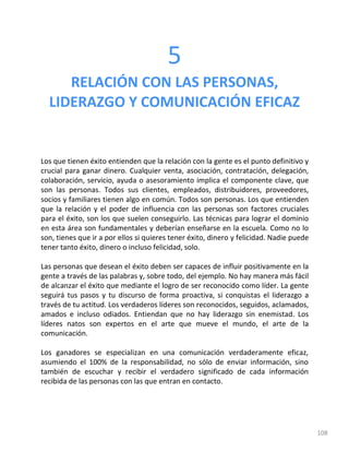 108
5
RELACIÓN CON LAS PERSONAS,
LIDERAZGO Y COMUNICACIÓN EFICAZ
Los que tienen éxito entienden que la relación con la gente es el punto definitivo y
crucial para ganar dinero. Cualquier venta, asociación, contratación, delegación,
colaboración, servicio, ayuda o asesoramiento implica el componente clave, que
son las personas. Todos sus clientes, empleados, distribuidores, proveedores,
socios y familiares tienen algo en común. Todos son personas. Los que entienden
que la relación y el poder de influencia con las personas son factores cruciales
para el éxito, son los que suelen conseguirlo. Las técnicas para lograr el dominio
en esta área son fundamentales y deberían enseñarse en la escuela. Como no lo
son, tienes que ir a por ellos si quieres tener éxito, dinero y felicidad. Nadie puede
tener tanto éxito, dinero o incluso felicidad, solo.
Las personas que desean el éxito deben ser capaces de influir positivamente en la
gente a través de las palabras y, sobre todo, del ejemplo. No hay manera más fácil
de alcanzar el éxito que mediante el logro de ser reconocido como líder. La gente
seguirá tus pasos y tu discurso de forma proactiva, si conquistas el liderazgo a
través de tu actitud. Los verdaderos líderes son reconocidos, seguidos, aclamados,
amados e incluso odiados. Entiendan que no hay liderazgo sin enemistad. Los
líderes natos son expertos en el arte que mueve el mundo, el arte de la
comunicación.
Los ganadores se especializan en una comunicación verdaderamente eficaz,
asumiendo el 100% de la responsabilidad, no sólo de enviar información, sino
también de escuchar y recibir el verdadero significado de cada información
recibida de las personas con las que entran en contacto.
 