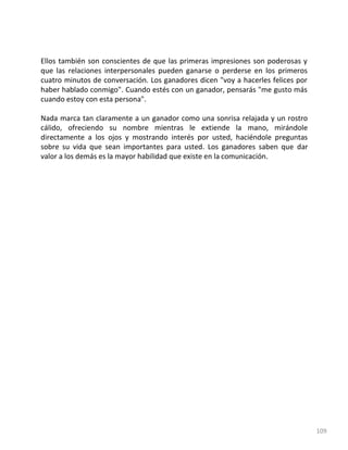 109
Ellos también son conscientes de que las primeras impresiones son poderosas y
que las relaciones interpersonales pueden ganarse o perderse en los primeros
cuatro minutos de conversación. Los ganadores dicen "voy a hacerles felices por
haber hablado conmigo". Cuando estés con un ganador, pensarás "me gusto más
cuando estoy con esta persona".
Nada marca tan claramente a un ganador como una sonrisa relajada y un rostro
cálido, ofreciendo su nombre mientras le extiende la mano, mirándole
directamente a los ojos y mostrando interés por usted, haciéndole preguntas
sobre su vida que sean importantes para usted. Los ganadores saben que dar
valor a los demás es la mayor habilidad que existe en la comunicación.
 