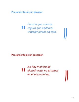 110
Pensamientos de un ganador:
Dime lo que quieres,
seguro que podemos
trabajar juntos en esto.
Pensamiento de un perdedor:
No hay manera de
discutir esto, no estamos
en el mismo nivel.
"
"
 