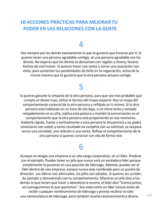 10 ACCIONES PRÁCTICAS PARA MEJORARTU
PODER EN LAS RELACIONES CON LAGENTE
4
Haz siempre por los demás exactamente lo que te gustaría que hicieran por ti. Si
quieres tener una persona agradable contigo, sé una persona agradable con los
demás. No esperes que los demás te devuelvan con regalos y dinero, favores
hechos de mal humor. Si quieres hacer una venta o cerrar una asociación con
éxito, para aumentar tus posibilidades de éxito en la negociación, actúa de la
misma manera que te gustaría que la otra persona actuara contigo.
5
Si quieres ganarte la simpatía de la otra persona, para que sea más probable que
cumpla un deseo tuyo, utiliza la técnica del mapa corporal. Haz un mapa del
comportamiento corporal de la otra persona y refléjalo en ti mismo. Si la otra
persona está hablando en un tono de voz bajo, a un ritmo lento y sentada
relajadamente en su silla, replica esta postura y mantén la conversación en el
comportamiento que la otra persona está proponiendo en ese momento.
Hablarle rápido, fuerte y verticalmente a esta persona la ahuyentará y no podrá
conectarse con usted, y como resultado no cumplirá con su solicitud, ya seapara
cerrar una sociedad, una relación o una venta. Refleja el comportamiento de la
otra persona si quieres conectar con ella de forma real.
6
Aunque no tengas una empresa o un alto cargo corporativo, sé un líder. Predicar
con el ejemplo. Puedes tener un jefe que nunca será un verdadero líder porque
simplemente lo pusieron en una posición de liderazgo. Además, puedes ser el
líder dentro de una empresa, aunque nunca seas nombrado para un puesto de
dirección. Los líderes son admirados, los jefes son odiados. Si quieres ser unlíder,
da ejemplo y demuéstralo con tu comportamiento. Mientras un jefe dice a los
demás lo que tienen que hacer y abandona la escena, el líder dice "Vamosjuntos,
así conseguiremos lo que queremos". Sea visto como un líder incluso antes de
recibir cualquier nombramiento de liderazgo y pronto recibirá no sólo
una nomenclatura de liderazgo, pero también mucho reconocimiento y dinero. 112
 