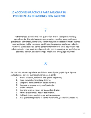 10 ACCIONES PRÁCTICAS PARA MEJORARTU
PODER EN LAS RELACIONES CON LAGENTE
113
7
Habla menos y escucha más. Los que hablan menos se exponen menos y
aprenden más. Además, las personas que saben escuchar son consideradas
personas de confianza y, como tales, tienen más probabilidades de recibirbuenas
oportunidades. Hablar menos no significa ser introvertido y callar en todas las
reuniones y actos sociales, pero sí pensar detenidamente antes de posicionarse
sobre cualquier tema u opinar sobre cualquier hecho o persona, sin que le hayan
pedido su opinión. Esta es una regla importante en el juego delpoder.
8
Para ser una persona agradable y solicitada en cualquier grupo, sigue algunas
reglas básicas para las buenas relaciones con la gente:
1. Nunca critiques, condenes o te quejes en público;
2. Haga cumplidos honestos y sinceros;
3. Despierta en los demás un deseo ardiente;
4. Interesarse sinceramente por los demás;
5. Sonríe siempre;
6. Llamar a otras personas por su nombre de pila;
7. Anima a los demás a hablar de sí mismos;
8. Habla de temas que interesan a otras personas;
9. Haz que la otra persona se sienta importante, y hazlo con sinceridad;
 