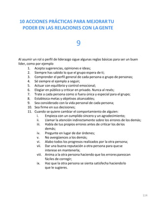10 ACCIONES PRÁCTICAS PARA MEJORARTU
PODER EN LAS RELACIONES CON LAGENTE
114
9
Al asumir un rol o perfil de liderazgo sigue algunas reglas básicas para ser un buen
líder, como por ejemplo
1. Acepta sugerencias, opiniones e ideas;
2. Siempre has sabido lo que el grupo espera de ti;
3. Comprender el perfil general de cada persona o grupo de personas;
4. Sé siempre el ejemplo a seguir;
5. Actuar con equilibrio y control emocional;
6. Elogiar en público y criticar en privado. Nunca al revés;
7. Trate a cada persona como si fuera única y especial para el grupo;
8. Establezca metas y objetivos alcanzables;
9. Sea considerado con la vida personal de cada persona;
10. Sea firme en sus decisiones;
11. Cuando se quiere cambiar el comportamiento de alguien:
i. Empieza con un cumplido sincero y un agradecimiento;
ii. Llamar la atención indirectamente sobre los errores de los demás;
iii. Habla de tus propios errores antes de criticar los de los
demás;
iv. Pregunte en lugar de dar órdenes;
v. No avergüences a los demás;
vi. Alabo todos los progresos realizados por la otra persona;
vii. Dar una buena reputación a otra persona para quese
interese en mantenerla;
viii. Anima a la otra persona haciendo que los errores parezcan
fáciles de corregir;
ix. Haz que la otra persona se sienta satisfecha haciendolo
que le sugieres.
 