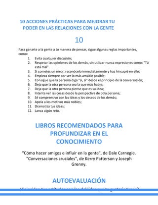 10 ACCIONES PRÁCTICAS PARA MEJORARTU
PODER EN LAS RELACIONES CON LAGENTE
10
Para ganarte a la gente a tu manera de pensar, sigue algunas reglas importantes,
como:
1. Evita cualquier discusión;
2. Respetar las opiniones de los demás, sin utilizar nunca expresiones como: "Tú
está mal".
3. Si cometes un error, reconócelo inmediatamente y haz hincapié en ello;
4. Empieza siempre por ser lo más amable posible;
5. Consigue que la persona diga "sí, sí" desde el principio de laconversación;
6. Deja que la otra persona sea la que más hable;
7. Deja que la otra persona piense que es su idea;
8. Intenta ver las cosas desde la perspectiva de otra persona;
9. Sé comprensivo con las ideas y los deseos de los demás;
10. Apela a los motivos más nobles;
11. Dramatiza tus ideas;
12. Lanza algún reto.
LIBROS RECOMENDADOS PARA
PROFUNDIZAR EN EL
CONOCIMIENTO
"Cómo hacer amigos e influir en la gente", de Dale Carnegie.
"Conversaciones cruciales", de Kerry Patterson y Joseph
Grenny.
AUTOEVALUACIÓN
¿Coinciden tus actitudes con las del líder que te gustaría tener?
 
