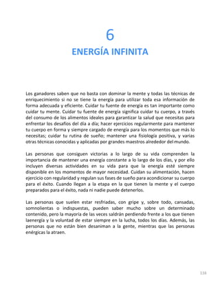 116
6
ENERGÍA INFINITA
Los ganadores saben que no basta con dominar la mente y todas las técnicas de
enriquecimiento si no se tiene la energía para utilizar toda esa información de
forma adecuada y eficiente. Cuidar tu fuente de energía es tan importante como
cuidar tu mente. Cuidar tu fuente de energía significa cuidar tu cuerpo, a través
del consumo de los alimentos ideales para garantizar la salud que necesitas para
enfrentar los desafíos del día a día; hacer ejercicios regularmente para mantener
tu cuerpo en forma y siempre cargado de energía para los momentos que más lo
necesitas; cuidar tu rutina de sueño; mantener una fisiología positiva, y varias
otras técnicas conocidas y aplicadas por grandes maestros alrededor del mundo.
Las personas que consiguen victorias a lo largo de su vida comprenden la
importancia de mantener una energía constante a lo largo de los días, y por ello
incluyen diversas actividades en su vida para que la energía esté siempre
disponible en los momentos de mayor necesidad. Cuidan su alimentación, hacen
ejercicio con regularidad y regulan sus fases de sueño para acondicionar su cuerpo
para el éxito. Cuando llegan a la etapa en la que tienen la mente y el cuerpo
preparados para el éxito, nada ni nadie puede detenerlos.
Las personas que suelen estar resfriadas, con gripe y, sobre todo, cansadas,
somnolientas o indispuestas, pueden saber mucho sobre un determinado
contenido, pero la mayoría de las veces saldrán perdiendo frente a los que tienen
laenergía y la voluntad de estar siempre en la lucha, todos los días. Además, las
personas que no están bien desaniman a la gente, mientras que las personas
enérgicas la atraen.
 