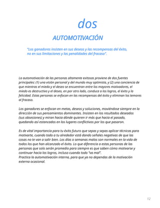 12
dos
AUTOMOTIVACIÓN
"Los ganadores insisten en sus deseos y las recompensas del éxito,
no en sus limitaciones y las penalidades del fracaso".
La automotivación de las personas altamente exitosas proviene de dos fuentes
principales: (1) una visión personal y del mundo muy optimista, y (2) una conciencia de
que mientras el miedo y el deseo se encuentran entre los mayores motivadores, el
miedo es destructivo y el deseo, en por otro lado, conduce a los logros, el éxito y la
felicidad. Estas personas se enfocan en las recompensas del éxito y eliminan los temores
al fracaso.
Los ganadores se enfocan en metas, deseos y soluciones, moviéndose siempre en la
dirección de sus pensamientos dominantes. Insisten en los resultados deseados
(sus obsesiones) y miran hacia dónde quieren ir más que hacia el pasado,
quedando así estancados en los lugares conflictivos por los que pasaron.
Es de vital importancia para tu éxito futuro que sepas y sepas aplicar técnicas para
motivarte, cuando todo a tu alrededor está dando señales negativas de que las
cosas no te van a salir bien. Los días o semanas malos son normales en la vida de
todos los que han alcanzado el éxito. Lo que diferencia a estas personas de las
personas que solo serán promedio para siempre es que saben cómo motivarse y
continuar hacia los logros, incluso cuando todo “va mal”.
Practica la automotivación interna, para que ya no dependas de la motivación
externa ocasional.
 