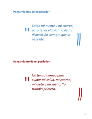 117
Pensamientos de un ganador:
Cuido mi mente y mi cuerpo,
para tener el máximo de mi
disposición siempre que lo
necesite.
Pensamiento de un perdedor:
No tengo tiempo para
cuidar mi salud, mi cuerpo,
mi dieta y mi sueño. Yo
trabajo primero.
"
"
 