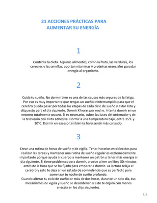 21 ACCIONES PRÁCTICAS PARA
AUMENTAR SU ENERGÍA
118
1
Controla tu dieta. Algunos alimentos, como la fruta, las verduras, los
cereales y las semillas, aportan vitaminas y proteínas esenciales paradar
energía al organismo.
2
Cuida tu sueño. No dormir bien es una de las causas más seguras de la fatiga.
Por eso es muy importante que tengas un sueño ininterrumpido para que el
cerebro pueda pasar por todas las etapas de cada ciclo de sueño y estar listo y
dispuesto para el día siguiente. Dormir X horas por noche. Intente dormir en un
entorno totalmente oscuro. Si es necesario, cubre las luces del ordenador y de
la televisión con cinta adhesiva. Dormir a una temperatura baja, entre 15°C y
20°C. Dormir en exceso también te hará sentir más cansado.
3
Crear una rutina de horas de sueño y de vigilia. Tener horarios establecidos para
realizar las tareas y mantener una rutina de sueño regular es extremadamente
importante porque ayuda al cuerpo a mantener un patrón y tener más energía al
día siguiente. Si tiene problemas para dormir, pruebe a leer un libro 30 minutos
antes de la hora que se ha fijado para empezar a dormir. La lectura relaja el
cerebro y esto te deja en un estado de somnolencia que es perfecto para
comenzar tu noche de sueño profundo.
Cuando alteras tu ciclo de sueño en más de dos horas, durante un solo día, tus
mecanismos de vigilia y sueño se desordenan y esto te dejará con menos
energía en los días siguientes.
 