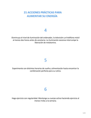 21 ACCIONES PRÁCTICAS PARA
AUMENTAR SU ENERGÍA
119
4
Disminuya el nivel de iluminación del ordenador, la televisión y el teléfono móvil
al menos dos horas antes de acostarse. La iluminación excesiva interrumpe la
liberación de melatonina.
5
Experimente con distintos horarios de sueño y alimentación hasta encontrar la
combinación perfecta para su rutina.
6
Haga ejercicio con regularidad. Mantenga su cuerpo activo haciendo ejercicio al
menos 4 días a la semana.
 