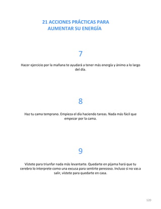 21 ACCIONES PRÁCTICAS PARA
AUMENTAR SU ENERGÍA
120
7
Hacer ejercicio por la mañana te ayudará a tener más energía y ánimo a lo largo
del día.
8
Haz tu cama temprano. Empieza el día haciendo tareas. Nada más fácil que
empezar por la cama.
9
Vístete para triunfar nada más levantarte. Quedarte en pijama hará que tu
cerebro lo interprete como una excusa para sentirte perezoso. Incluso si no vasa
salir, vístete para quedarte en casa.
 