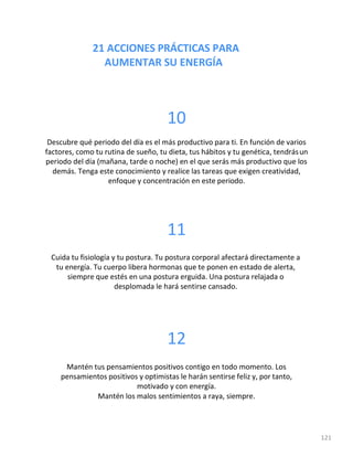21 ACCIONES PRÁCTICAS PARA
AUMENTAR SU ENERGÍA
121
10
Descubre qué periodo del día es el más productivo para ti. En función de varios
factores, como tu rutina de sueño, tu dieta, tus hábitos y tu genética, tendrásun
periodo del día (mañana, tarde o noche) en el que serás más productivo que los
demás. Tenga este conocimiento y realice las tareas que exigen creatividad,
enfoque y concentración en este periodo.
11
Cuida tu fisiología y tu postura. Tu postura corporal afectará directamente a
tu energía. Tu cuerpo libera hormonas que te ponen en estado de alerta,
siempre que estés en una postura erguida. Una postura relajada o
desplomada le hará sentirse cansado.
12
Mantén tus pensamientos positivos contigo en todo momento. Los
pensamientos positivos y optimistas le harán sentirse feliz y, por tanto,
motivado y con energía.
Mantén los malos sentimientos a raya, siempre.
 
