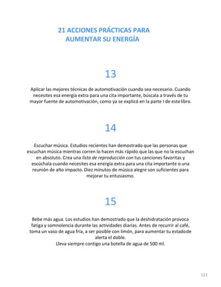 21 ACCIONES PRÁCTICAS PARA
AUMENTAR SU ENERGÍA
122
13
Aplicar las mejores técnicas de automotivación cuando sea necesario. Cuando
necesites esa energía extra para una cita importante, búscala a través de tu
mayor fuente de automotivación, como ya se explicó en la parte I de estelibro.
14
Escuchar música. Estudios recientes han demostrado que las personas que
escuchan música mientras corren lo hacen más rápido que las que no la escuchan
en absoluto. Crea una lista de reproducción con tus canciones favoritas y
escúchala cuando necesites esa energía extra para una cita importante o una
reunión de alto impacto. Diez minutos de música alegre son suficientes para
mejorar tu entusiasmo.
15
Bebe más agua. Los estudios han demostrado que la deshidratación provoca
fatiga y somnolencia durante las actividades diarias. Antes de recurrir al café,
toma un vaso de agua fría, a ser posible con limón, para aumentar tu estadode
alerta el doble.
Lleva siempre contigo una botella de agua de 500 ml.
 