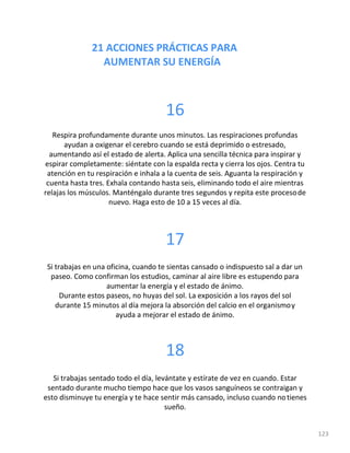 21 ACCIONES PRÁCTICAS PARA
AUMENTAR SU ENERGÍA
123
16
Respira profundamente durante unos minutos. Las respiraciones profundas
ayudan a oxigenar el cerebro cuando se está deprimido o estresado,
aumentando así el estado de alerta. Aplica una sencilla técnica para inspirar y
espirar completamente: siéntate con la espalda recta y cierra los ojos. Centra tu
atención en tu respiración e inhala a la cuenta de seis. Aguanta la respiración y
cuenta hasta tres. Exhala contando hasta seis, eliminando todo el aire mientras
relajas los músculos. Manténgalo durante tres segundos y repita este procesode
nuevo. Haga esto de 10 a 15 veces al día.
17
Si trabajas en una oficina, cuando te sientas cansado o indispuesto sal a dar un
paseo. Como confirman los estudios, caminar al aire libre es estupendo para
aumentar la energía y el estado de ánimo.
Durante estos paseos, no huyas del sol. La exposición a los rayos del sol
durante 15 minutos al día mejora la absorción del calcio en el organismoy
ayuda a mejorar el estado de ánimo.
18
Si trabajas sentado todo el día, levántate y estírate de vez en cuando. Estar
sentado durante mucho tiempo hace que los vasos sanguíneos se contraigan y
esto disminuye tu energía y te hace sentir más cansado, incluso cuando notienes
sueño.
 