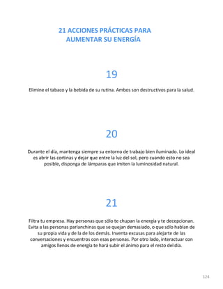 21 ACCIONES PRÁCTICAS PARA
AUMENTAR SU ENERGÍA
124
19
Elimine el tabaco y la bebida de su rutina. Ambos son destructivos para la salud.
20
Durante el día, mantenga siempre su entorno de trabajo bien iluminado. Lo ideal
es abrir las cortinas y dejar que entre la luz del sol, pero cuando esto no sea
posible, disponga de lámparas que imiten la luminosidad natural.
21
Filtra tu empresa. Hay personas que sólo te chupan la energía y te decepcionan.
Evita a las personas parlanchinas que se quejan demasiado, o que sólo hablan de
su propia vida y de la de los demás. Inventa excusas para alejarte de las
conversaciones y encuentros con esas personas. Por otro lado, interactuar con
amigos llenos de energía te hará subir el ánimo para el resto del día.
 