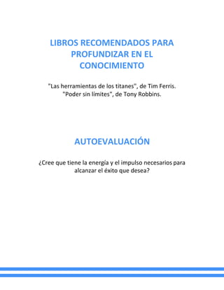 LIBROS RECOMENDADOS PARA
PROFUNDIZAR EN EL
CONOCIMIENTO
"Las herramientas de los titanes", de Tim Ferris.
"Poder sin límites", de Tony Robbins.
AUTOEVALUACIÓN
¿Cree que tiene la energía y el impulso necesarios para
alcanzar el éxito que desea?
 