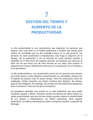 126
7
GESTIÓN DEL TIEMPO Y
AUMENTO DE LA
PRODUCTIVIDAD
La alta productividad es una característica que adquieren las personas que
quieren tener más éxito en el ámbito profesional y también más tiempo para
realizar las actividades que les dan verdadero placer en su vida personal. Las
personas no nacen productivas o improductivas. Este rasgo se adquiere con el
tiempo, con la experiencia y con la inclusión de varias técnicas sencillas y
aplicables en la vida diaria de cualquier persona. Las personas que alcanzan el
éxito son las que hacen uso de estas técnicas en sus vidas, para acelerar la
adquisición de riqueza, libertad para centrarse en sus proyectos, en sus familias y
en lo que deseen.
La alta productividad es una característica común de las personas que conoces
que tienen dinero y éxito. Mejoran constantemente sus actividades, siempre con
el objetivo de producir más en menos tiempo. Tanto los empresarios como los
empleados. Ambos necesitan una mejora continua para destacar. No siempre
gana el más inteligente. Sin embargo, casi siempre los más productivos destacarán
entre la multitud. Y estos son los que se enriquecen.
Los ganadores aprenden muy pronto en su vida profesional que para poder
comandar equipos y liderar, necesitan conocer las técnicas de cómo mejorar su
propia productividad, para que de esta manera puedan mejorar la productividad
de sus equipos y colaboradores. Los líderes productivos crean equipos
productivos. Los líderes improductivos, tarde o temprano, pierden su posición de
liderazgo.
 