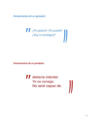 13
Pensamientos de un ganador:
¡Yo quiero! ¡Yo puedo!
¡Voy a conseguir!
Pensamientos de un perdedor:
debería intentar
Yo no consigo.
No seré capaz de.
"
"
 