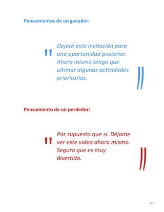 127
Pensamientos de un ganador:
Dejaré esta invitación para
una oportunidad posterior.
Ahora mismo tengo que
ultimar algunas actividades
prioritarias.
Pensamiento de un perdedor:
Por supuesto que sí. Déjame
ver este video ahora mismo.
Seguro que es muy
divertido.
"
"
 