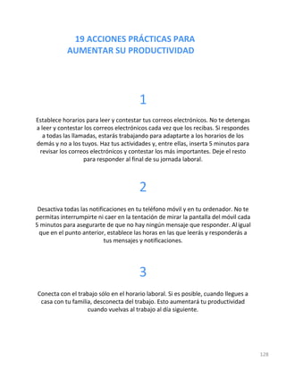 19 ACCIONES PRÁCTICAS PARA
AUMENTAR SU PRODUCTIVIDAD
128
1
Establece horarios para leer y contestar tus correos electrónicos. No te detengas
a leer y contestar los correos electrónicos cada vez que los recibas. Si respondes
a todas las llamadas, estarás trabajando para adaptarte a los horarios de los
demás y no a los tuyos. Haz tus actividades y, entre ellas, inserta 5 minutos para
revisar los correos electrónicos y contestar los más importantes. Deje el resto
para responder al final de su jornada laboral.
2
Desactiva todas las notificaciones en tu teléfono móvil y en tu ordenador. No te
permitas interrumpirte ni caer en la tentación de mirar la pantalla del móvil cada
5 minutos para asegurarte de que no hay ningún mensaje que responder. Aligual
que en el punto anterior, establece las horas en las que leerás y responderás a
tus mensajes y notificaciones.
3
Conecta con el trabajo sólo en el horario laboral. Si es posible, cuando llegues a
casa con tu familia, desconecta del trabajo. Esto aumentará tu productividad
cuando vuelvas al trabajo al día siguiente.
 