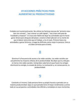 19 ACCIONES PRÁCTICAS PARA
AUMENTAR SU PRODUCTIVIDAD
130
7
Cuidado con la procrastinación. No utilices las famosas excusas de "primero voya
leer mis correos", "voy a tomar un café rápido", "voy a leer este post de
Facebook y empezar". Si creas este hábito de dejar las actividades que te harán
ganar dinero para después del placer, crearás la fatal adicción en tu mente de
que el placer está antes que el trabajo, y no al revés. Primero haces las
actividades y ganas fortunas, y luego las disfrutas como mejor te parezca. Este es
el orden correcto para el éxito.
8
Disminuir la frecuencia de acceso a las redes sociales. Las redes sociales son
actualmente los mayores villanos de la productividad. No dejes que tu vida gire
en torno a las redes sociales. Comprobar cada hora lo que hacen tus amigos
disminuirá tu energía, tu estado de ánimo, tu motivación y, en consecuencia, tu
productividad.
9
Conócete a ti mismo. Cada persona tiene su propio horario o periodo con su
máxima productividad. Sepa en qué periodo tiene el mejor rendimiento y centre
todo en sus proyectos y actividades más difíciles y complejos en esos momentos.
 