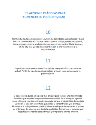19 ACCIONES PRÁCTICAS PARA
AUMENTAR SU PRODUCTIVIDAD
131
10
Planifica tu día, la noche anterior. Enumera las actividades que realizarás y a qué
hora las completarás. Haz un plan realista para tu trabajo, que incluya pausas,
descansos para comer y posibles interrupciones e imprevistos. Al día siguiente,
cíñete a tu lista y no te desconcentres con el entretenimiento o la
procrastinación.
11
Organice su entorno de trabajo. Esto incluye su espacio físico y su entorno
virtual. Perder tiempo buscando carpetas y archivos es un veneno para tu
productividad.
12
Si es necesario, busca un espacio más privado para realizar una determinada
actividad que requiera una profunda concentración. Estar solo para lograr la
mejor eficiencia en estas actividades es crucial para su productividad. Demasiada
gente en la sala con usted hará que pierda la concentración y se distraiga
fácilmente. Si trabajas con un portátil, llévalo a un lugar más tranquilo. Si utilizas
un ordenador de sobremesa, estudia la posibilidad de imprimir el material que
necesitas para realizar esta actividad y completarla en otro entorno.
 
