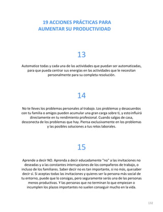19 ACCIONES PRÁCTICAS PARA
AUMENTAR SU PRODUCTIVIDAD
132
13
Automatice todas y cada una de las actividades que puedan ser automatizadas,
para que pueda centrar sus energías en las actividades que le necesitan
personalmente para su completa resolución.
14
No te lleves los problemas personales al trabajo. Los problemas y desacuerdos
con tu familia o amigos pueden acumular una gran carga sobre ti, y estoinfluirá
directamente en tu rendimiento profesional. Cuando salgas de casa,
desconecta de los problemas que hay. Piensa exclusivamente en los problemas
y las posibles soluciones a tus retos laborales.
15
Aprende a decir NO. Aprenda a decir educadamente "no" a las invitaciones no
deseadas y a las constantes interrupciones de los compañeros de trabajo, o
incluso de los familiares. Saber decir no es tan importante, si no más, quesaber
decir sí. Si aceptas todas las invitaciones y quieres ser la persona más social de
tu entorno, puede que lo consigas, pero seguramente serás una de las personas
menos productivas. Y las personas que no terminan lo que empiezan o
incumplen los plazos importantes no suelen conseguir mucho en la vida.
 