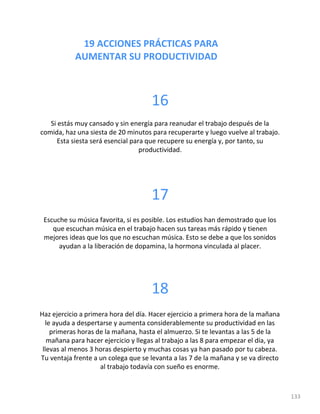 19 ACCIONES PRÁCTICAS PARA
AUMENTAR SU PRODUCTIVIDAD
133
16
Si estás muy cansado y sin energía para reanudar el trabajo después de la
comida, haz una siesta de 20 minutos para recuperarte y luego vuelve al trabajo.
Esta siesta será esencial para que recupere su energía y, por tanto, su
productividad.
17
Escuche su música favorita, si es posible. Los estudios han demostrado que los
que escuchan música en el trabajo hacen sus tareas más rápido y tienen
mejores ideas que los que no escuchan música. Esto se debe a que los sonidos
ayudan a la liberación de dopamina, la hormona vinculada al placer.
18
Haz ejercicio a primera hora del día. Hacer ejercicio a primera hora de la mañana
le ayuda a despertarse y aumenta considerablemente su productividad en las
primeras horas de la mañana, hasta el almuerzo. Si te levantas a las 5 de la
mañana para hacer ejercicio y llegas al trabajo a las 8 para empezar el día, ya
llevas al menos 3 horas despierto y muchas cosas ya han pasado por tu cabeza.
Tu ventaja frente a un colega que se levanta a las 7 de la mañana y se va directo
al trabajo todavía con sueño es enorme.
 