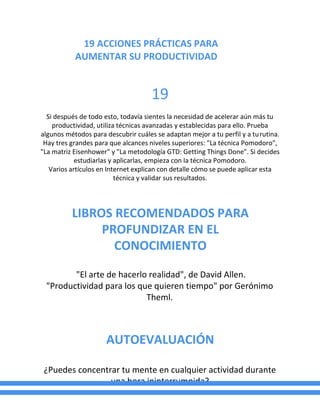 19 ACCIONES PRÁCTICAS PARA
AUMENTAR SU PRODUCTIVIDAD
19
Si después de todo esto, todavía sientes la necesidad de acelerar aún más tu
productividad, utiliza técnicas avanzadas y establecidas para ello. Prueba
algunos métodos para descubrir cuáles se adaptan mejor a tu perfil y a turutina.
Hay tres grandes para que alcances niveles superiores: "La técnica Pomodoro",
"La matriz Eisenhower" y "La metodología GTD: Getting Things Done". Si decides
estudiarlas y aplicarlas, empieza con la técnica Pomodoro.
Varios artículos en Internet explican con detalle cómo se puede aplicar esta
técnica y validar sus resultados.
LIBROS RECOMENDADOS PARA
PROFUNDIZAR EN EL
CONOCIMIENTO
"El arte de hacerlo realidad", de David Allen.
"Productividad para los que quieren tiempo" por Gerónimo
Theml.
AUTOEVALUACIÓN
¿Puedes concentrar tu mente en cualquier actividad durante
una hora ininterrumpida?
 