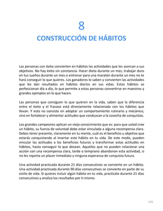 135
8
CONSTRUCCIÓN DE HÁBITOS
Las personas con éxito convierten en hábitos las actividades que les acercan a sus
objetivos. No hay éxito sin constancia. Hacer dieta durante un mes, trabajar duro
en tus sueños durante un mes o entrenar para una maratón durante un mes no te
hará conseguir lo que quieres. Los ganadores lo saben y convierten las actividades
que les dan resultados en hábitos diarios en sus vidas. Estos hábitos se
perfeccionan día a día, lo que permite a estas personas convertirse en maestros y
grandes ejemplos en lo que hacen.
Las personas que consiguen lo que quieren en la vida, saben que la diferencia
entre el éxito y el fracaso está directamente relacionada con los hábitos que
llevan. Y esto no consiste en adoptar un comportamiento rutinario y mecánico,
sino en fortalecer y alimentar actitudes que conduzcan a la cosecha de conquistas.
Los grandes campeones aplican un viejo conocimiento que es: para que usted cree
un hábito, su fuerza de voluntad debe estar vinculada a alguna recompensa clara.
Debes tener presente, claramente en tu mente, cuál es el beneficio u objetivo que
estarás conquistando al insertar este hábito en tu vida. De este modo, pueden
vincular las actitudes a los beneficios futuros y transformar estas actitudes en
hábitos, hasta conseguir lo que desean. Aquellos que no pueden relacionar una
acción con una recompensa clara, tarde o temprano abandonan esta actividad, si
no les reporta un placer inmediato y ninguna esperanza de conquista futura.
Una actividad practicada durante 21 días consecutivos se convierte en un hábito.
Una actividad practicada durante 90 días consecutivos se convierte en parte de su
estilo de vida. Si quieres incluir algún hábito en tu vida, practícalo durante 21 días
consecutivos y analiza los resultados por ti mismo.
 
