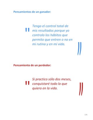 136
Pensamientos de un ganador:
Tengo el control total de
mis resultados porque yo
controlo los hábitos que
permito que entren o no en
mi rutina y en mi vida.
Pensamiento de un perdedor:
Si practico sólo dos meses,
conquistaré todo lo que
quiero en la vida.
"
"
 