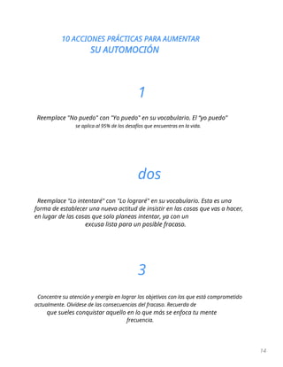10 ACCIONES PRÁCTICAS PARA AUMENTAR
SU AUTOMOCIÓN
14
1
Reemplace "No puedo" con "Yo puedo" en su vocabulario. El “yo puedo”
se aplica al 95% de los desafíos que encuentras en la vida.
dos
Reemplace "Lo intentaré" con "Lo lograré" en su vocabulario. Esta es una
forma de establecer una nueva actitud de insistir en las cosas que vas a hacer,
en lugar de las cosas que solo planeas intentar, ya con un
excusa lista para un posible fracaso.
3
Concentre su atención y energía en lograr los objetivos con los que está comprometido
actualmente. Olvídese de las consecuencias del fracaso. Recuerda de
que sueles conquistar aquello en lo que más se enfoca tu mente
frecuencia.
 