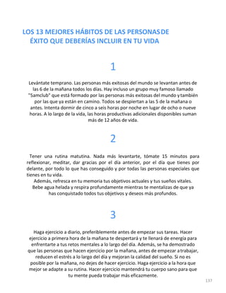 LOS 13 MEJORES HÁBITOS DE LAS PERSONASDE
ÉXITO QUE DEBERÍAS INCLUIR EN TU VIDA
137
1
Levántate temprano. Las personas más exitosas del mundo se levantan antes de
las 6 de la mañana todos los días. Hay incluso un grupo muy famoso llamado
"5amclub" que está formado por las personas más exitosas del mundo ytambién
por las que ya están en camino. Todos se despiertan a las 5 de la mañana o
antes. Intenta dormir de cinco a seis horas por noche en lugar de ocho o nueve
horas. A lo largo de la vida, las horas productivas adicionales disponibles suman
más de 12 años de vida.
2
Tener una rutina matutina. Nada más levantarte, tómate 15 minutos para
reflexionar, meditar, dar gracias por el día anterior, por el día que tienes por
delante, por todo lo que has conseguido y por todas las personas especiales que
tienes en tu vida.
Además, refresca en tu memoria tus objetivos actuales y tus sueños vitales.
Bebe agua helada y respira profundamente mientras te mentalizas de que ya
has conquistado todos tus objetivos y deseos más profundos.
3
Haga ejercicio a diario, preferiblemente antes de empezar sus tareas. Hacer
ejercicio a primera hora de la mañana te despertará y te llenará de energía para
enfrentarte a tus retos mentales a lo largo del día. Además, se ha demostrado
que las personas que hacen ejercicio por la mañana, antes de empezar atrabajar,
reducen el estrés a lo largo del día y mejoran la calidad del sueño. Si no es
posible por la mañana, no dejes de hacer ejercicio. Haga ejercicio a la hora que
mejor se adapte a su rutina. Hacer ejercicio mantendrá tu cuerpo sano para que
tu mente pueda trabajar más eficazmente.
 