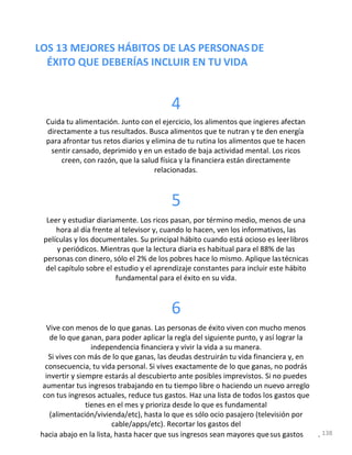 LOS 13 MEJORES HÁBITOS DE LAS PERSONASDE
ÉXITO QUE DEBERÍAS INCLUIR EN TU VIDA
4
Cuida tu alimentación. Junto con el ejercicio, los alimentos que ingieres afectan
directamente a tus resultados. Busca alimentos que te nutran y te den energía
para afrontar tus retos diarios y elimina de tu rutina los alimentos que te hacen
sentir cansado, deprimido y en un estado de baja actividad mental. Los ricos
creen, con razón, que la salud física y la financiera están directamente
relacionadas.
5
Leer y estudiar diariamente. Los ricos pasan, por término medio, menos de una
hora al día frente al televisor y, cuando lo hacen, ven los informativos, las
películas y los documentales. Su principal hábito cuando está ocioso es leerlibros
y periódicos. Mientras que la lectura diaria es habitual para el 88% de las
personas con dinero, sólo el 2% de los pobres hace lo mismo. Aplique lastécnicas
del capítulo sobre el estudio y el aprendizaje constantes para incluir este hábito
fundamental para el éxito en su vida.
6
Vive con menos de lo que ganas. Las personas de éxito viven con mucho menos
de lo que ganan, para poder aplicar la regla del siguiente punto, y así lograr la
independencia financiera y vivir la vida a su manera.
Si vives con más de lo que ganas, las deudas destruirán tu vida financiera y, en
consecuencia, tu vida personal. Si vives exactamente de lo que ganas, no podrás
invertir y siempre estarás al descubierto ante posibles imprevistos. Si no puedes
aumentar tus ingresos trabajando en tu tiempo libre o haciendo un nuevo arreglo
con tus ingresos actuales, reduce tus gastos. Haz una lista de todos los gastos que
tienes en el mes y prioriza desde lo que es fundamental
(alimentación/vivienda/etc), hasta lo que es sólo ocio pasajero (televisión por
cable/apps/etc). Recortar los gastos del
hacia abajo en la lista, hasta hacer que sus ingresos sean mayores quesus gastos . 138
 
