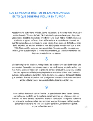 LOS 13 MEJORES HÁBITOS DE LAS PERSONASDE
ÉXITO QUE DEBERÍAS INCLUIR EN TU VIDA
7
Acostúmbrate a ahorrar e invertir. Como nos enseña el maestro de las finanzas y
multimillonario Warren Buffett: "No inviertas lo que queda después de gastar.
Gasta lo que te sobra después de invertirlo". Este es un hábito fundamental para
tus finanzas y para tu futura libertad financiera. Acostúmbrate a invertir en
cuanto recibas tu paga mensual, ya sea a través de un salario o de los beneficios
de tu empresa. Lo ideal es invertir el 30% de lo que se recibe y vivir con el otro
70%. Si es posible, aumente este porcentaje. Si no es posible, empieza con
menos, pero busca siempre la forma de aumentarlo, ya sea incrementando tus
ingresos o reduciendo tus gastos.
8
Dedica tiempo a tus aficiones. Una persona de éxito no vive sólo del trabajo y la
producción. Tu cerebro necesita un tiempo para enfriarse y así poder volver con
más fuerza y concentración en tu próximo periodo productivo. Así pues, añadea
tu rutina alguna actividad que te proporcione verdadero placer y no te sientas
culpable por practicarla durante 1 hora, diariamente. Algunas de las actividades
que ayudan a distraer a los ricos son, por ejemplo: tocar un instrumento musical,
pintar, dibujar, hacer alguna actividad artesanal, plantar, etc.
9
Pase tiempo de calidad con su familia. Las personas con éxito tienen tiempo,
normalmente también por la mañana, para invertir en las relaciones con sus
familias. No dejes de lado a tu familia mientras construyes tu imperio. Tufamilia
es una parte fundamental de este proceso, y pasar tiempo de calidad con las
personas que quieres no sólo será bueno para ellos, sino también parati.
lo que su familia merece. 139
 