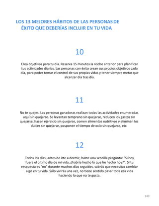 LOS 13 MEJORES HÁBITOS DE LAS PERSONASDE
ÉXITO QUE DEBERÍAS INCLUIR EN TU VIDA
10
Crea objetivos para tu día. Reserva 15 minutos la noche anterior para planificar
tus actividades diarias. Las personas con éxito crean sus propios objetivos cada
día, para poder tomar el control de sus propias vidas y tener siempre metasque
alcanzar día tras día.
11
No te quejes. Las personas ganadoras realizan todas las actividades enumeradas
aquí sin quejarse. Se levantan temprano sin quejarse, reducen los gastos sin
quejarse, hacen ejercicio sin quejarse, comen alimentos nutritivos y eliminan los
dulces sin quejarse, posponen el tiempo de ocio sin quejarse, etc.
12
Todos los días, antes de irte a dormir, hazte una sencilla pregunta: "Si hoy
fuera el último día de mi vida, ¿habría hecho lo que he hecho hoy?". Si tu
respuesta es "no" durante muchos días seguidos, sabrás que necesitas cambiar
algo en tu vida. Sólo vivirás una vez, no tiene sentido pasar toda esa vida
haciendo lo que no te gusta.
140
 