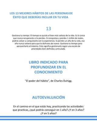 LOS 13 MEJORES HÁBITOS DE LAS PERSONASDE
ÉXITO QUE DEBERÍAS INCLUIR EN TU VIDA
13
Gestiona tu tiempo. El tiempo es quizás el bien más valioso de la vida. Es lo único
que nunca recuperarás si lo pierdes. Si conquistas y pierdes 1 millón de reales,
podrás volver a conquistarlo con la experiencia. Si pierdes un año de tu vida, ese
año nunca volverá para que lo disfrutes de nuevo. Gestiona tu tiempo para
aprovecharlo al máximo. Esto significa gestionarlo según una escala de
prioridades bien definida y articulada.
LIBRO INDICADO PARA
PROFUNDIZAR EN EL
CONOCIMIENTO
"El poder del hábito", de Charles Duhigg.
AUTOEVALUACIÓN
En el camino en el que estás hoy, practicando las actividades
que practicas, ¿qué podrás conseguir en 1 año? ¿Y en 3 años?
¿Y en 5 años?
 