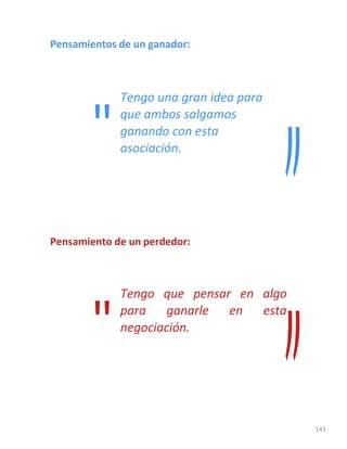 143
Pensamientos de un ganador:
Tengo una gran idea para
que ambos salgamos
ganando con esta
asociación.
Pensamiento de un perdedor:
Tengo que pensar en algo
para ganarle en esta
negociación.
"
"
 